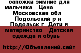 сапожки зимние для мальчика › Цена ­ 1 000 - Московская обл., Подольский р-н, Подольск г. Дети и материнство » Детская одежда и обувь   